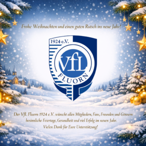 Frohe Weihnachten und einen guten Rutsch ins neue Jahr!
Der VfL Fluorn 1924 e.V. wünscht allen Mitgliedern, Fans, Freunden und Gönnern
besinnliche Feiertage, Gesundheit und viel Erfolg im neuen Jahr.
Vielen Dank für Eure Unterstützung!